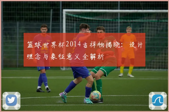 篮球世界杯2014吉祥物揭晓：设计理念与象征意义全解析