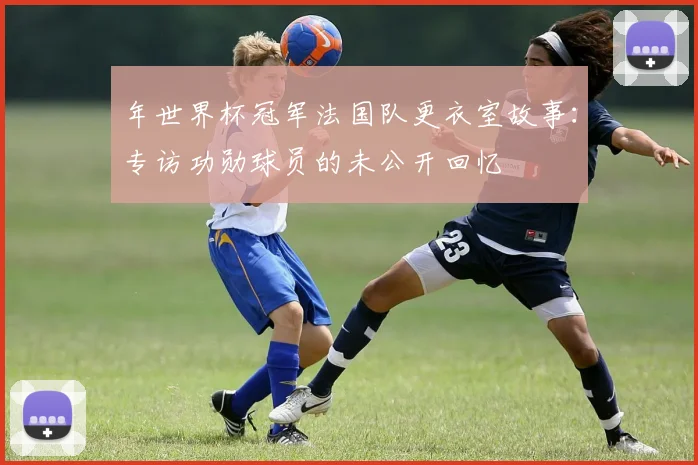 年世界杯冠军法国队更衣室故事:专访功勋球员的未公开回忆