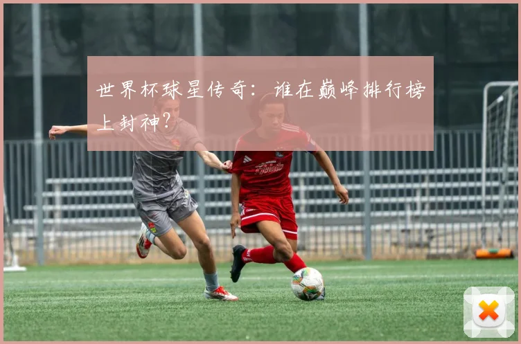 世界杯球星传奇：谁在巅峰排行榜上封神？