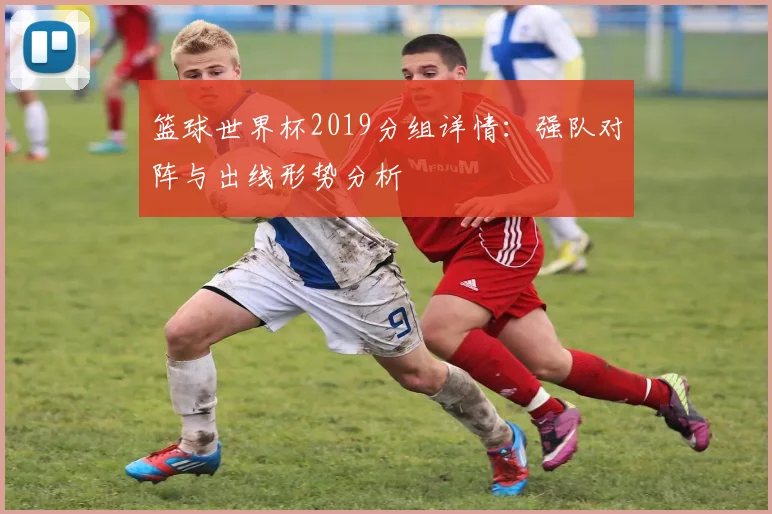 篮球世界杯2019分组详情：强队对阵与出线形势分析