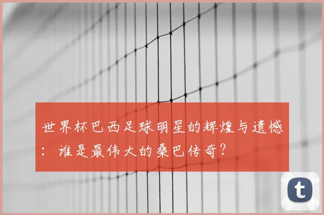 世界杯巴西足球明星的辉煌与遗憾：谁是最伟大的桑巴传奇？