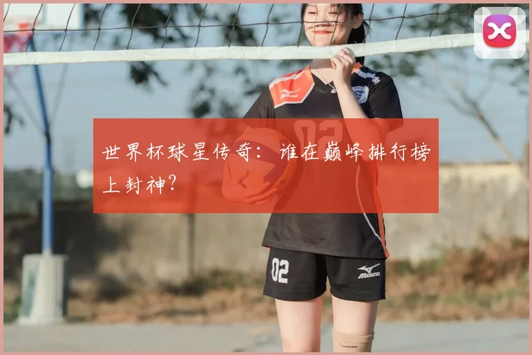 世界杯球星传奇：谁在巅峰排行榜上封神？