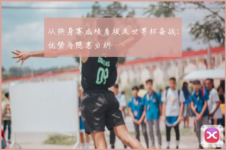 从热身赛成绩看埃及世界杯备战：优势与隐患分析