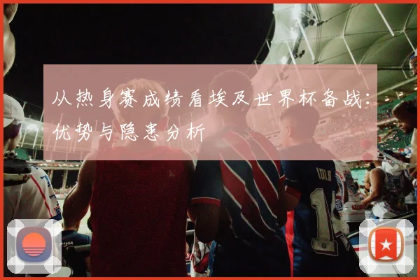 从热身赛成绩看埃及世界杯备战:优势与隐患分析