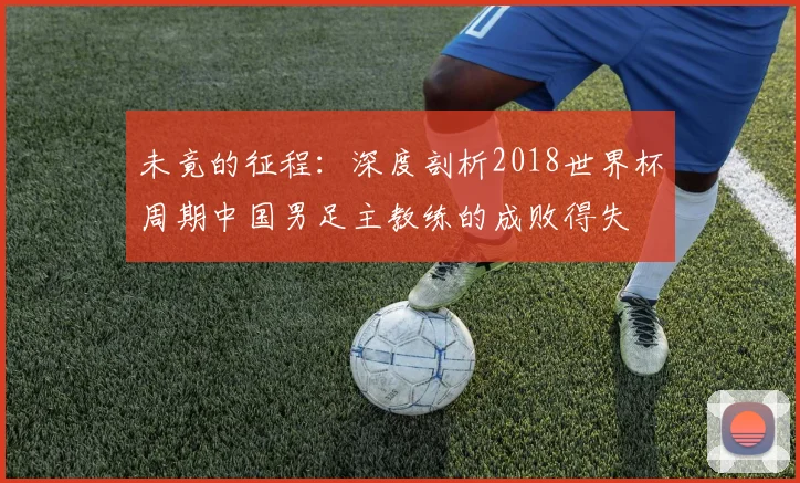 未竟的征程:深度剖析2018世界杯周期中国男足主教练的成败得失