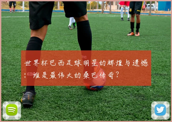 世界杯巴西足球明星的辉煌与遗憾：谁是最伟大的桑巴传奇？