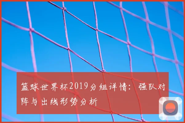 篮球世界杯2019分组详情：强队对阵与出线形势分析