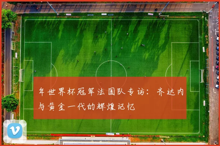 年世界杯冠军法国队专访:齐达内与黄金一代的辉煌记忆